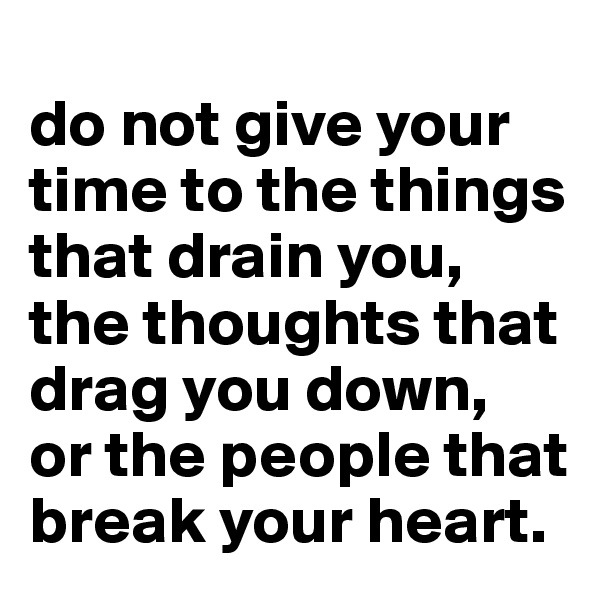 
do not give your time to the things that drain you, the thoughts that drag you down, 
or the people that break your heart.
