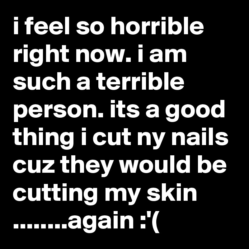 i feel so horrible right now. i am such a terrible person. its a good thing i cut ny nails cuz they would be cutting my skin      ........again :'(