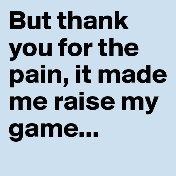 But thank you for the pain, it made me raise my game...