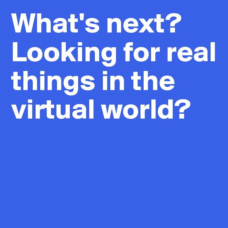What's next? 
Looking for real things in the 
virtual world? 


