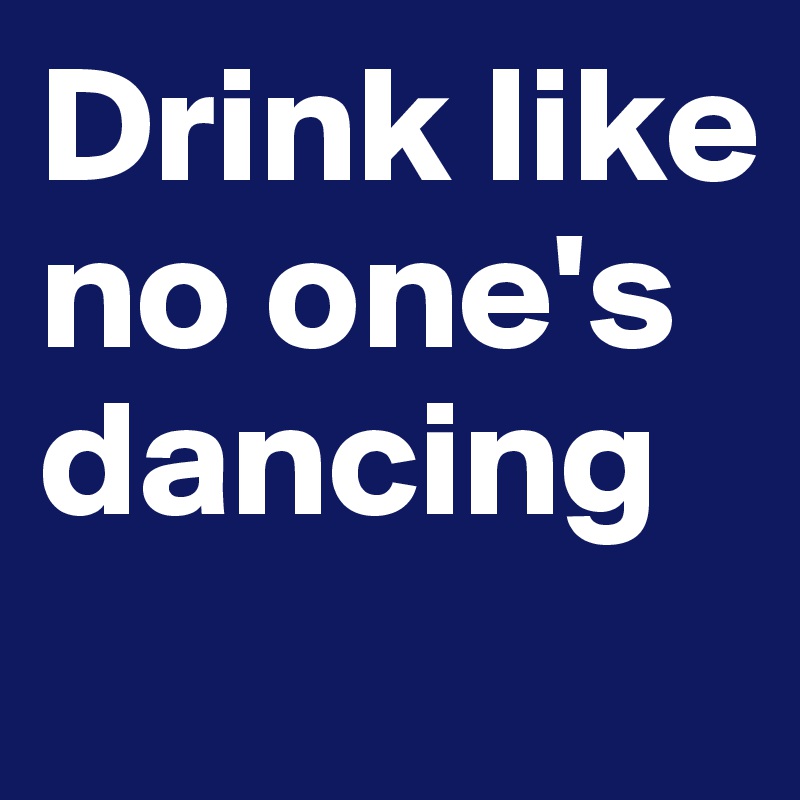 Drink like no one's dancing
