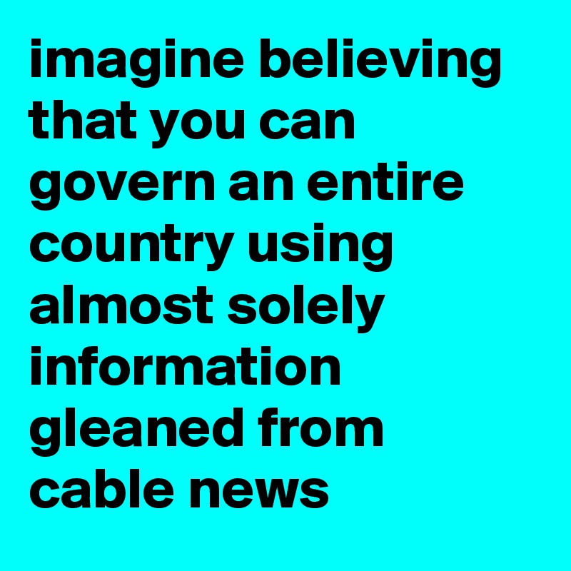 imagine believing that you can govern an entire country using almost solely information gleaned from cable news
