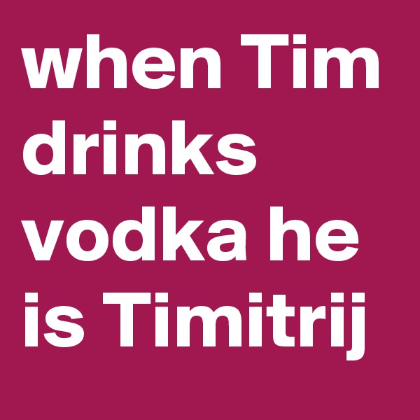 when Tim drinks vodka he is Timitrij 