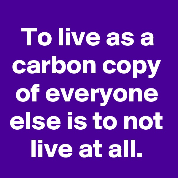 To live as a carbon copy of everyone else is to not live at all.