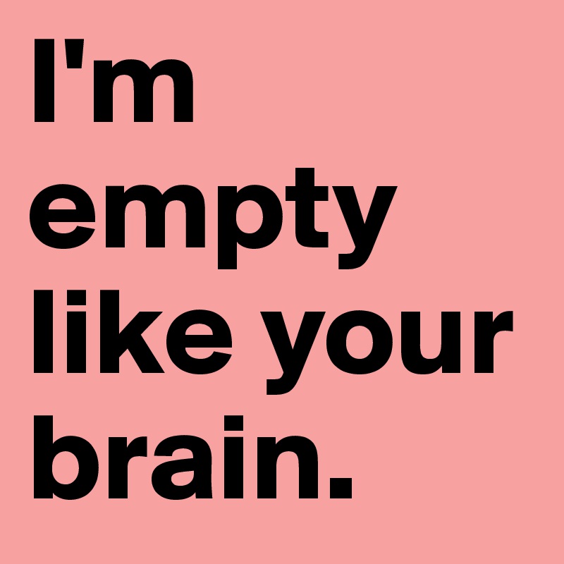I'm empty like your brain.