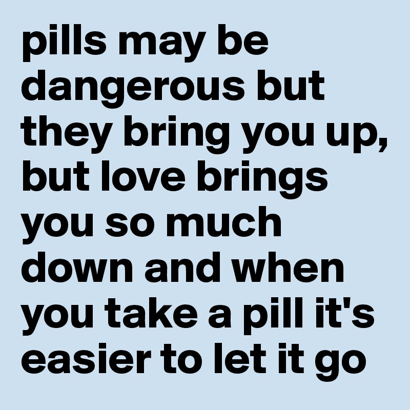 pills may be dangerous but they bring you up, but love brings you so much down and when you take a pill it's easier to let it go