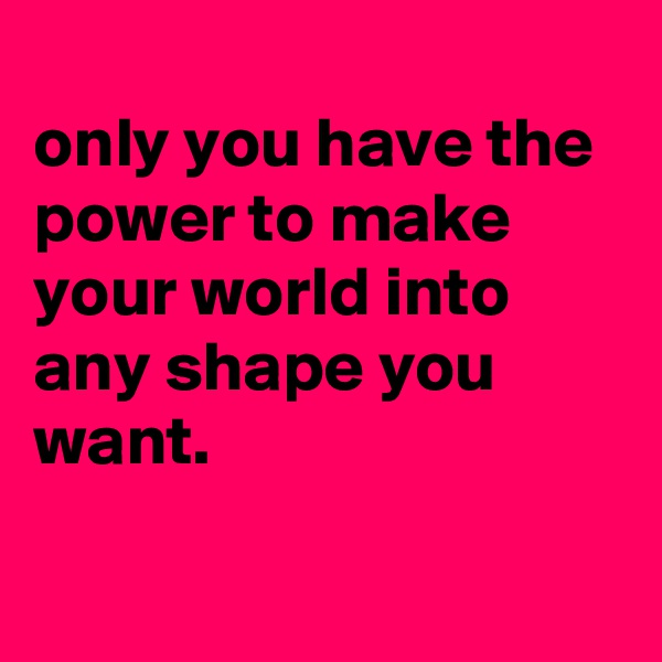 
only you have the power to make your world into any shape you want.

