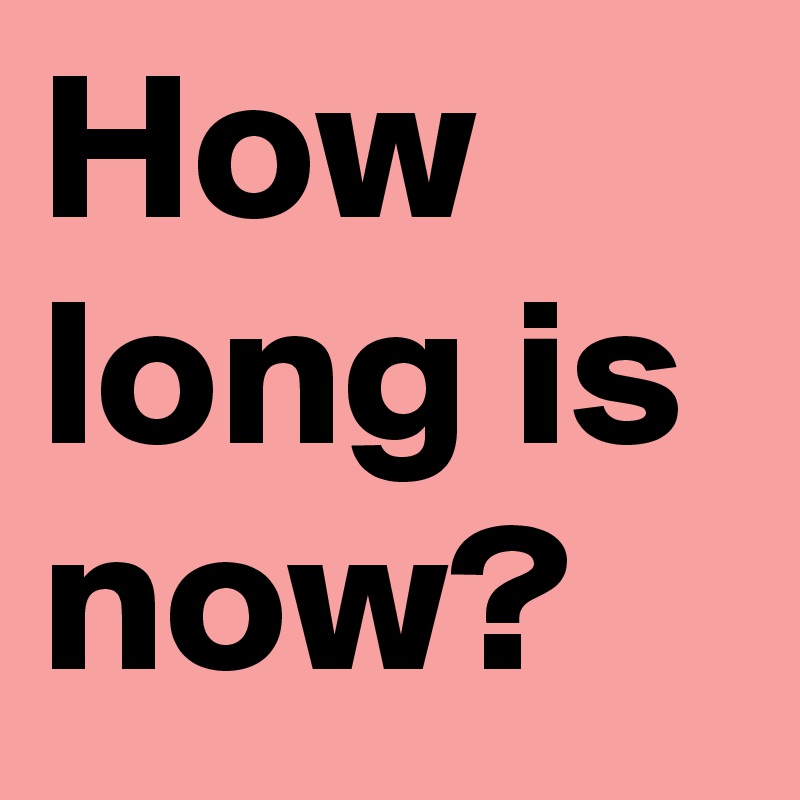 How long is now?