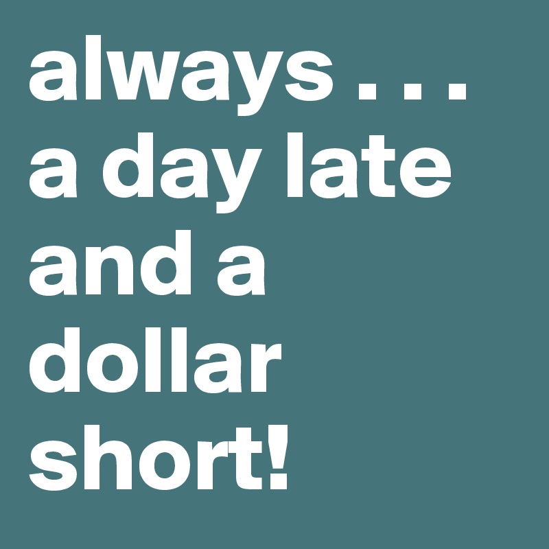 always . . . a day late and a dollar short! 