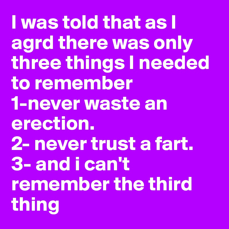 I was told that as I agrd there was only three things I needed to remember 
1-never waste an erection. 
2- never trust a fart. 3- and i can't remember the third thing