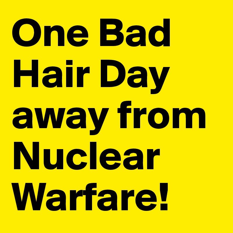 One Bad Hair Day away from Nuclear Warfare!