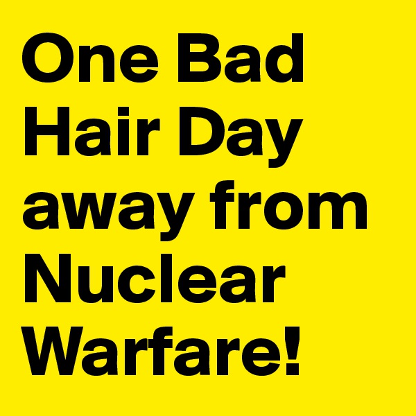 One Bad Hair Day away from Nuclear Warfare!