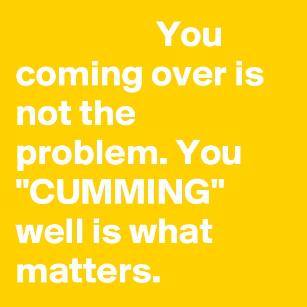                    You coming over is not the problem. You "CUMMING" well is what matters.
