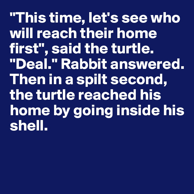 "This time, let's see who will reach their home first", said the turtle. 
"Deal." Rabbit answered.
Then in a spilt second, the turtle reached his home by going inside his shell.


