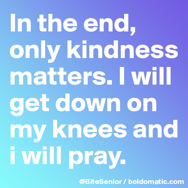 In the end, only kindness matters. I will get down on my knees and i will pray. 