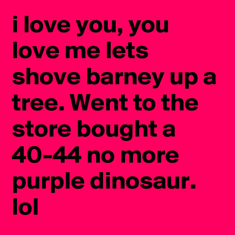 i love you, you love me lets shove barney up a tree. Went to the store bought a 40-44 no more purple dinosaur.
lol