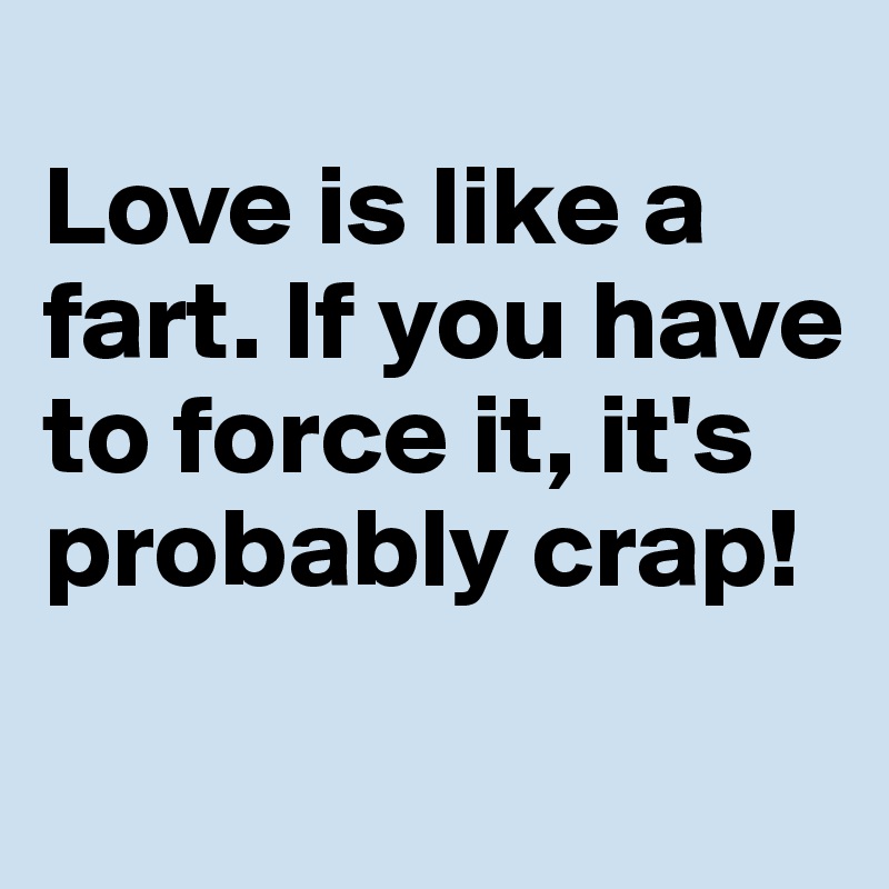 
Love is like a fart. If you have to force it, it's probably crap!
