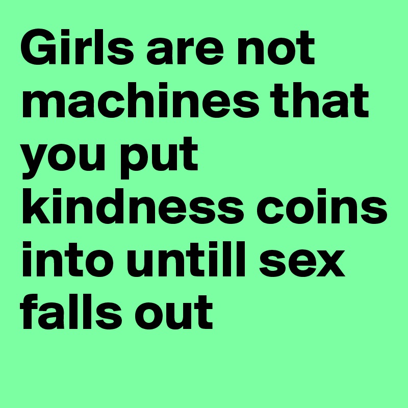 Girls are not machines that you put kindness coins into untill sex falls out
