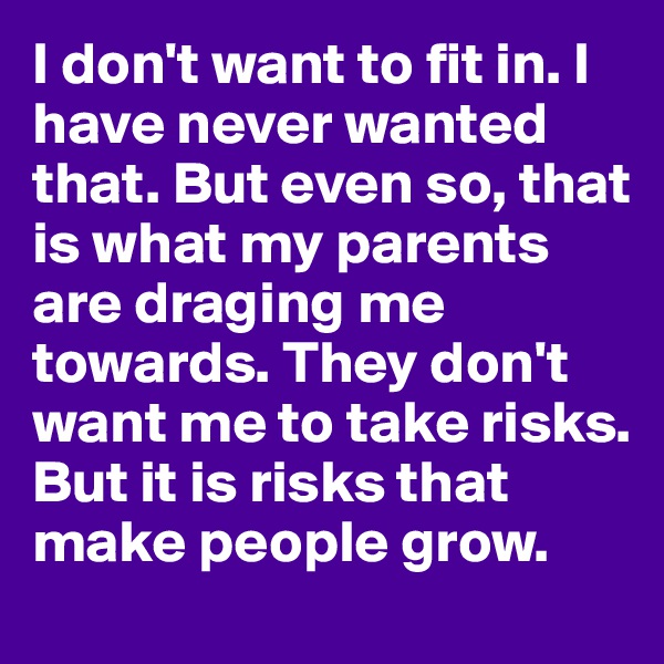 I don't want to fit in. I have never wanted that. But even so, that is what my parents are draging me towards. They don't want me to take risks. But it is risks that make people grow.