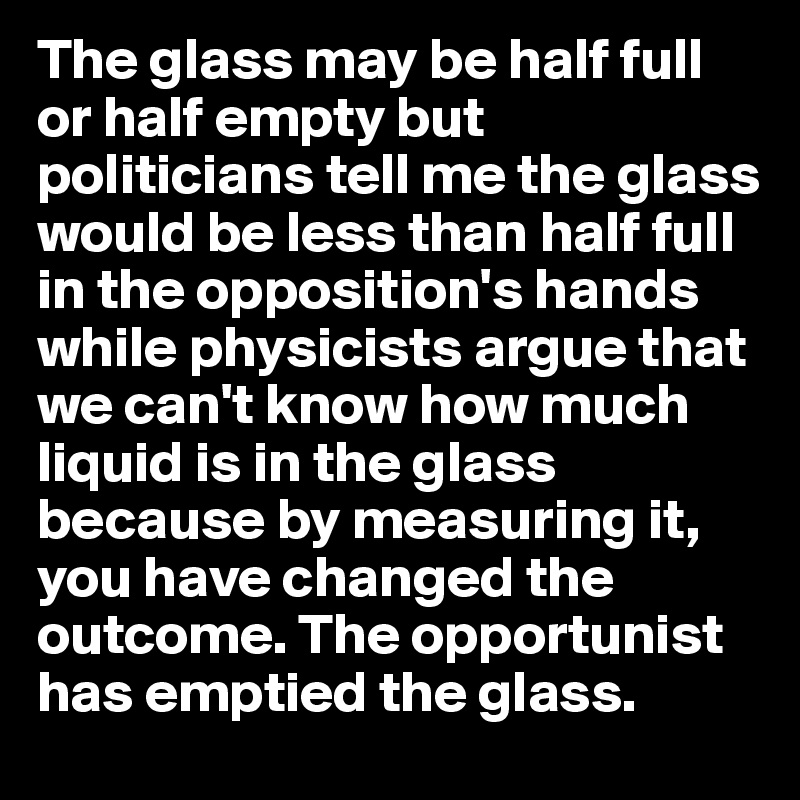 The glass may be half full or half empty but politicians tell me the glass would be less than half full in the opposition's hands while physicists argue that we can't know how much liquid is in the glass because by measuring it, you have changed the outcome. The opportunist has emptied the glass.