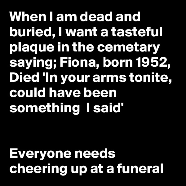 When I am dead and buried, I want a tasteful  plaque in the cemetary saying; Fiona, born 1952, Died 'In your arms tonite, could have been something  I said'


Everyone needs cheering up at a funeral