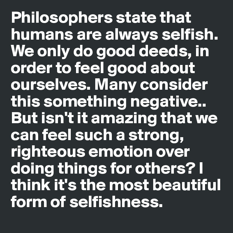 Philosophers state that humans are always selfish. We only do good deeds, in order to feel good about ourselves. Many consider this something negative.. But isn't it amazing that we can feel such a strong, righteous emotion over doing things for others? I  think it's the most beautiful form of selfishness.