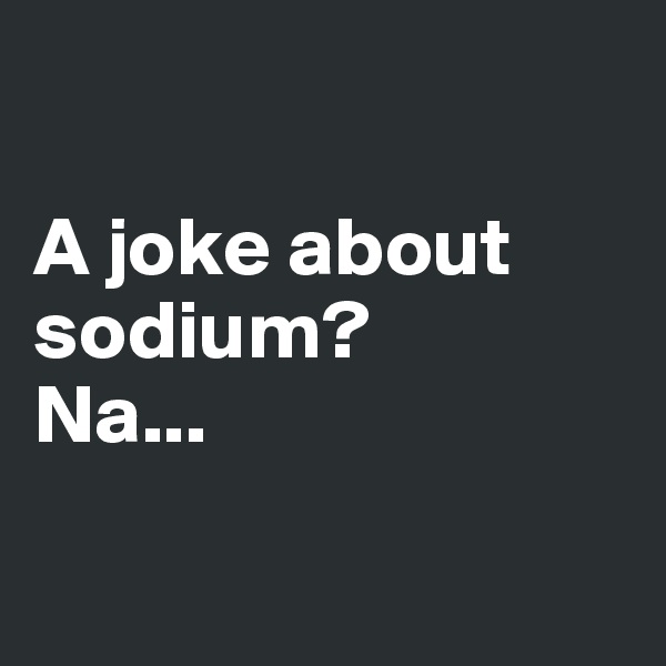 

A joke about sodium?
Na...

