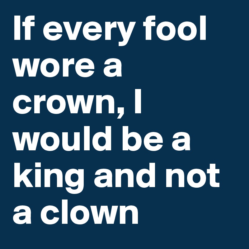If every fool wore a crown, I would be a king and not a clown