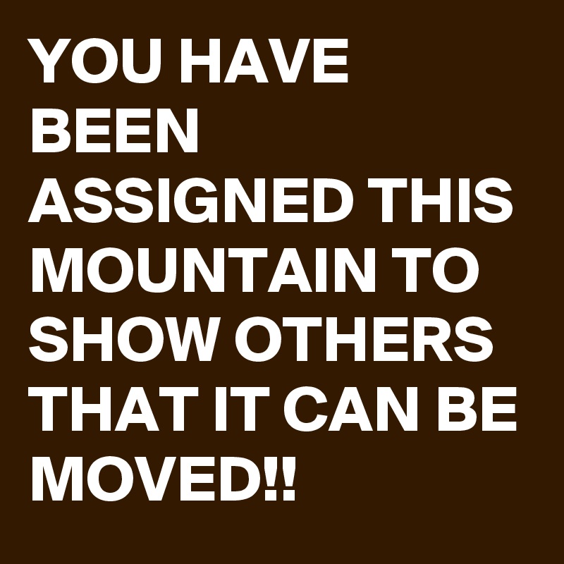 YOU HAVE BEEN ASSIGNED THIS MOUNTAIN TO SHOW OTHERS THAT IT CAN BE MOVED!!