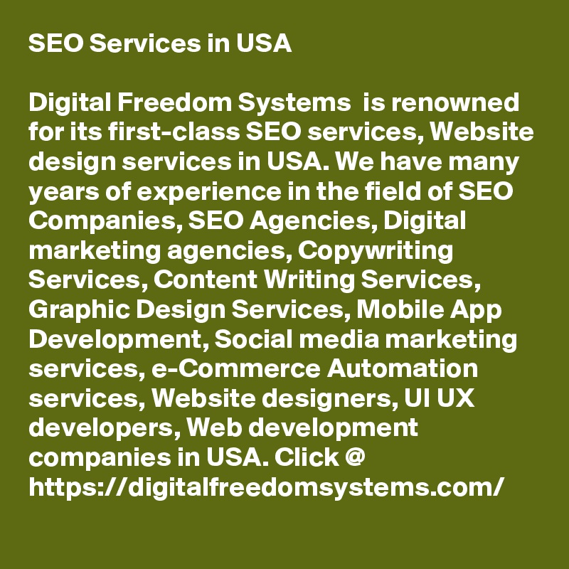 SEO Services in USA 

Digital Freedom Systems  is renowned for its first-class SEO services, Website design services in USA. We have many years of experience in the field of SEO Companies, SEO Agencies, Digital marketing agencies, Copywriting Services, Content Writing Services, Graphic Design Services, Mobile App Development, Social media marketing services, e-Commerce Automation services, Website designers, UI UX developers, Web development companies in USA. Click @ https://digitalfreedomsystems.com/