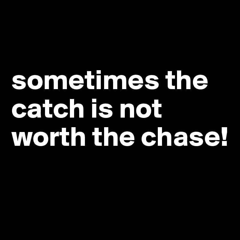 

sometimes the catch is not worth the chase!

