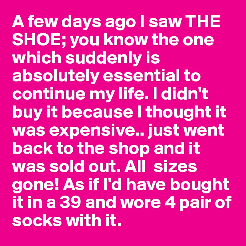 A few days ago I saw THE SHOE; you know the one which suddenly is absolutely essential to continue my life. I didn't buy it because I thought it was expensive.. just went back to the shop and it was sold out. All  sizes gone! As if I'd have bought it in a 39 and wore 4 pair of socks with it.
