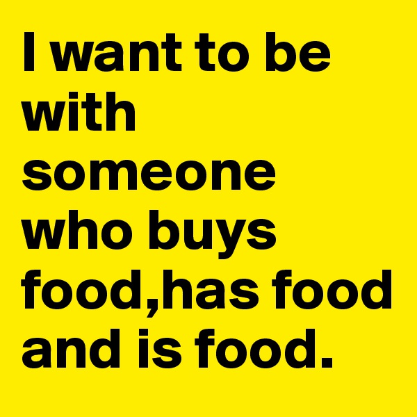 I want to be with someone who buys food,has food and is food.