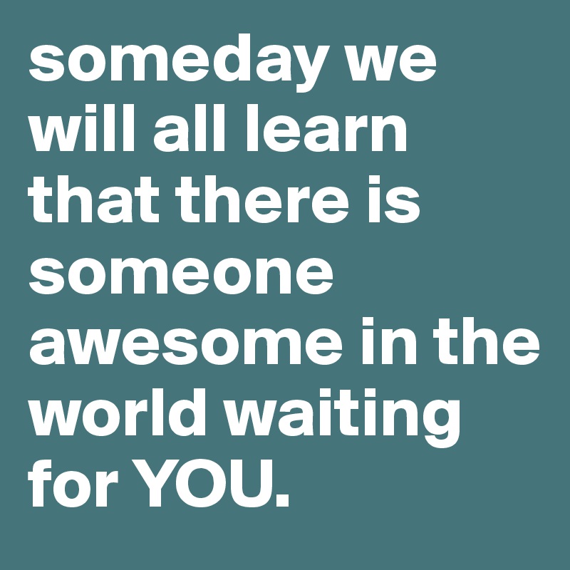 someday we will all learn that there is someone awesome in the world waiting for YOU. 