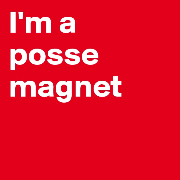 I'm a posse magnet


