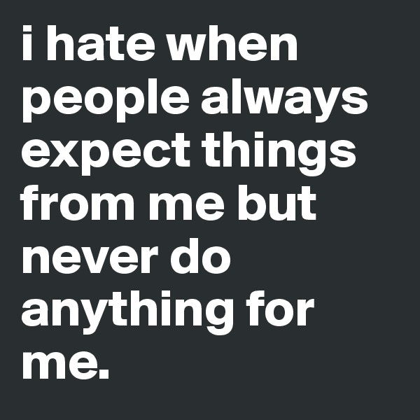 i hate when people always expect things from me but never do anything for me. 