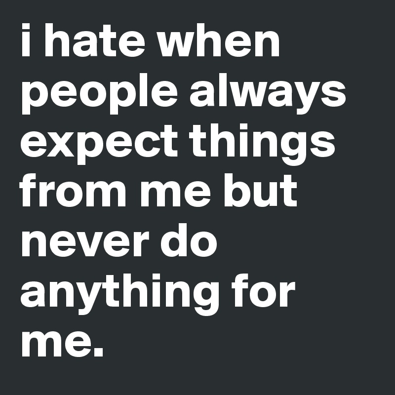 i hate when people always expect things from me but never do anything for me. 