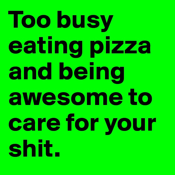 Too busy eating pizza and being awesome to care for your shit.