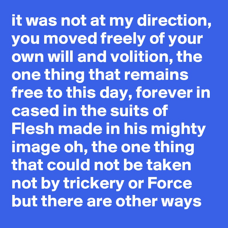 it was not at my direction, you moved freely of your own will and volition, the one thing that remains free to this day, forever in cased in the suits of Flesh made in his mighty image oh, the one thing that could not be taken not by trickery or Force but there are other ways
