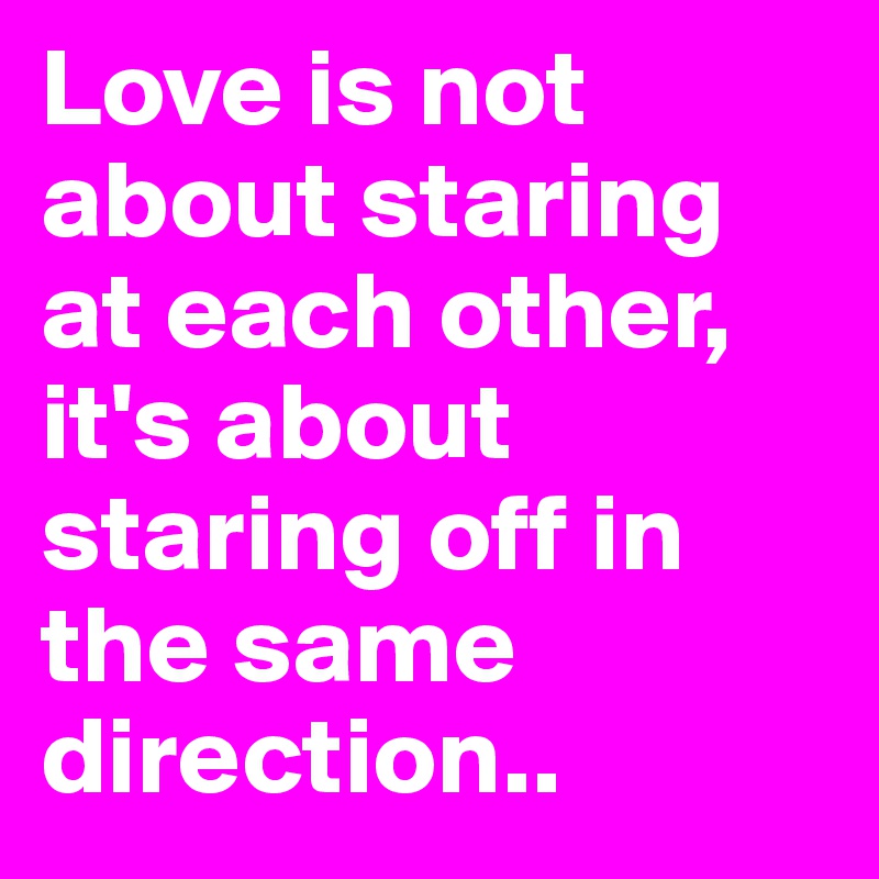 Love is not about staring at each other, it's about staring off in the same direction..