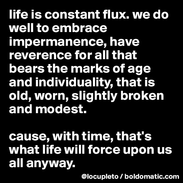 life is constant flux. we do well to embrace impermanence, have reverence for all that  bears the marks of age and individuality, that is old, worn, slightly broken and modest. 

cause, with time, that's what life will force upon us all anyway. 