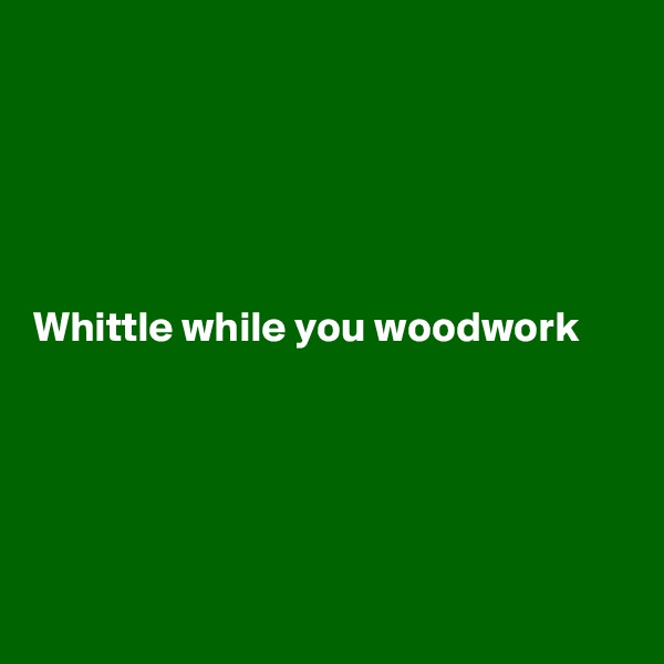 





Whittle while you woodwork





