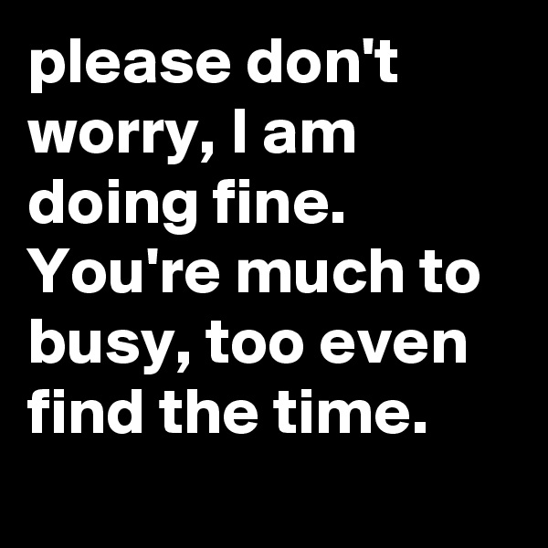please don't worry, I am doing fine. You're much to busy, too even find the time.
