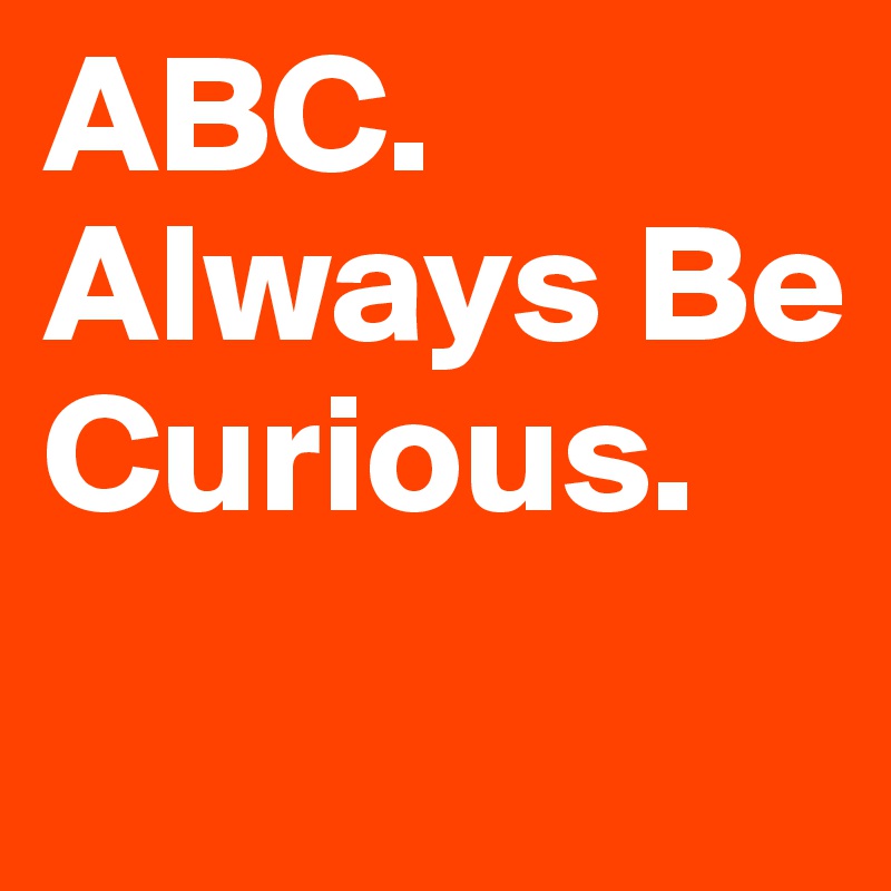 ABC.
Always Be
Curious.
