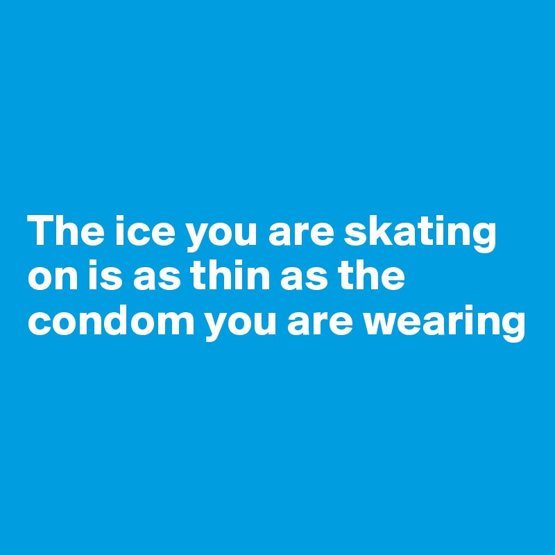 



The ice you are skating on is as thin as the condom you are wearing


