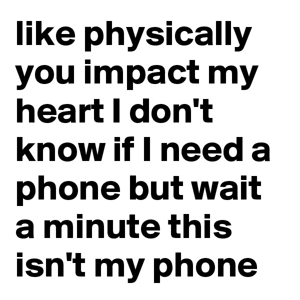 like physically you impact my heart I don't know if I need a phone but wait a minute this isn't my phone