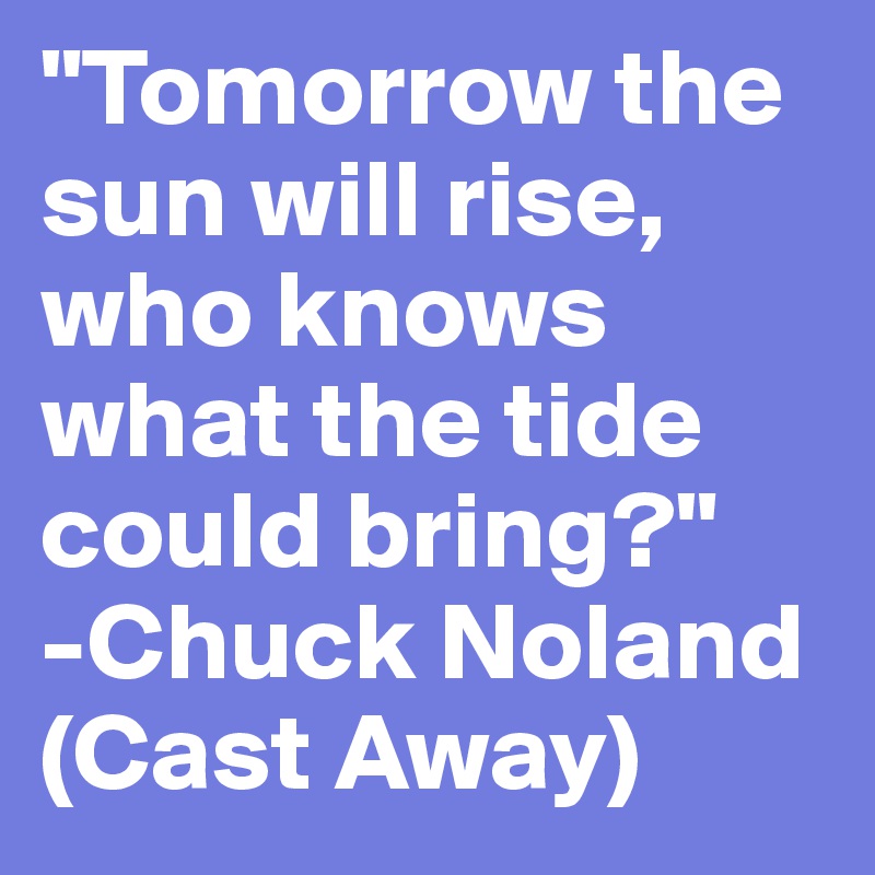 "Tomorrow the sun will rise, who knows what the tide could bring?"
-Chuck Noland
(Cast Away)