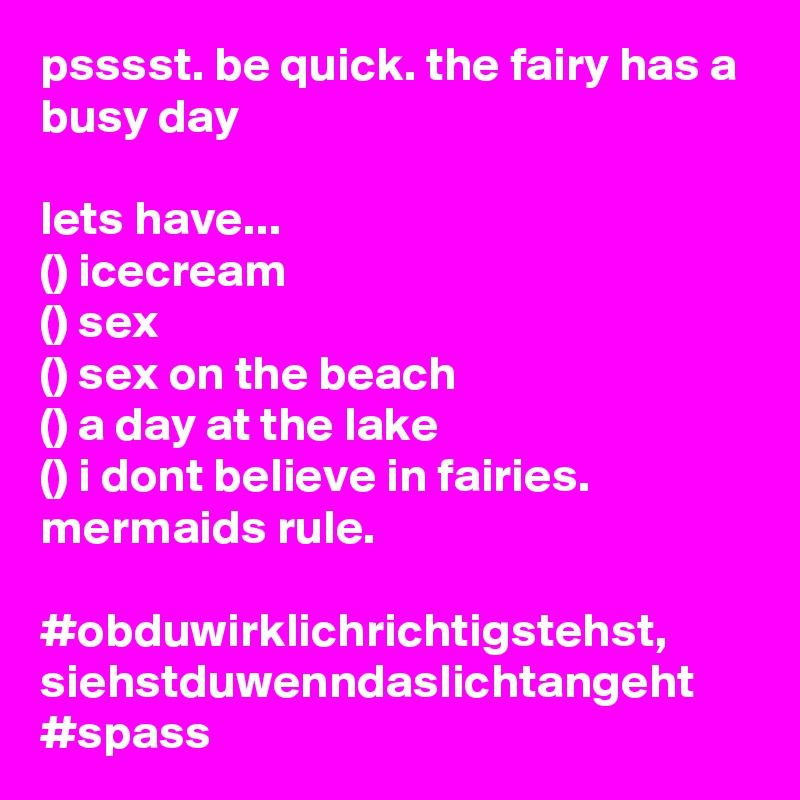 psssst. be quick. the fairy has a busy day

lets have...
() icecream
() sex
() sex on the beach
() a day at the lake
() i dont believe in fairies. mermaids rule.

#obduwirklichrichtigstehst, siehstduwenndaslichtangeht
#spass