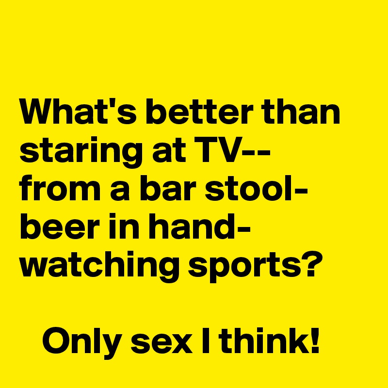 

What's better than staring at TV--
from a bar stool-
beer in hand-
watching sports?
             
   Only sex I think!