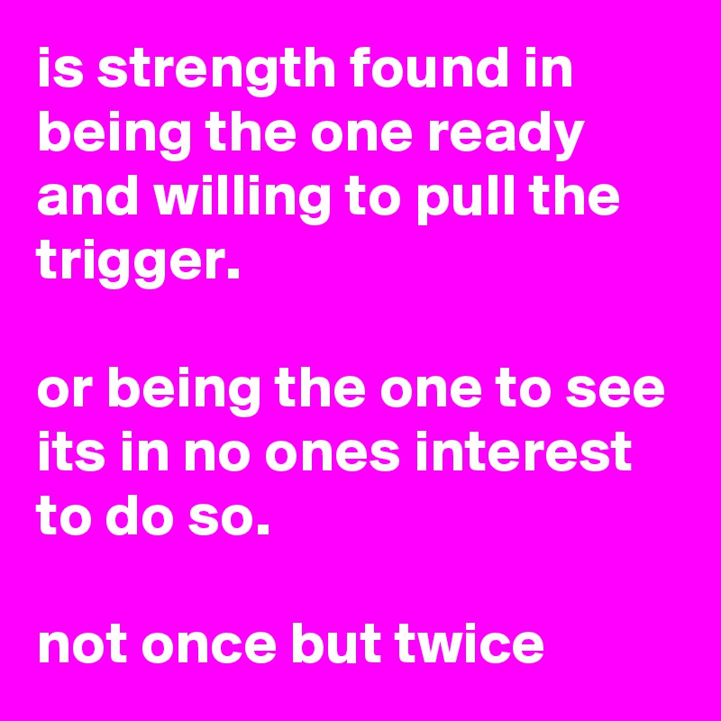 is strength found in being the one ready and willing to pull the trigger.

or being the one to see its in no ones interest to do so.

not once but twice